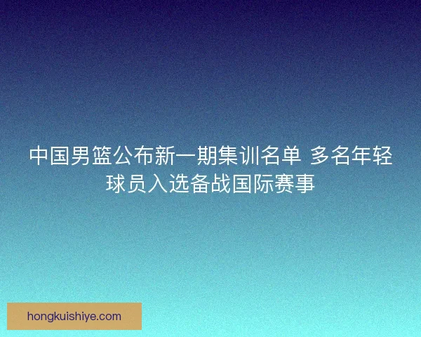 中国男篮公布新一期集训名单 多名年轻球员入选备战国际赛事