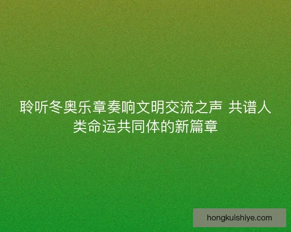 聆听冬奥乐章奏响文明交流之声 共谱人类命运共同体的新篇章