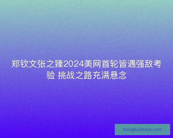 郑钦文张之臻2024美网首轮皆遇强敌考验 挑战之路充满悬念