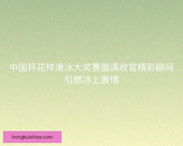 中国杯花样滑冰大奖赛圆满收官精彩瞬间引燃冰上激情