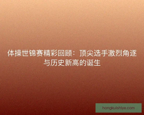 体操世锦赛精彩回顾：顶尖选手激烈角逐与历史新高的诞生