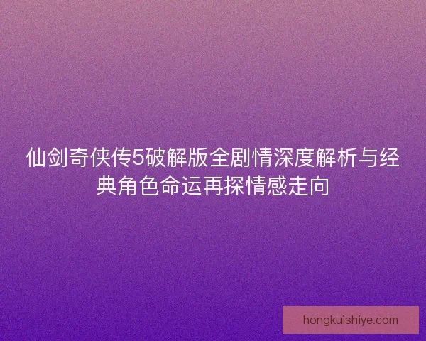 仙剑奇侠传5破解版全剧情深度解析与经典角色命运再探情感走向