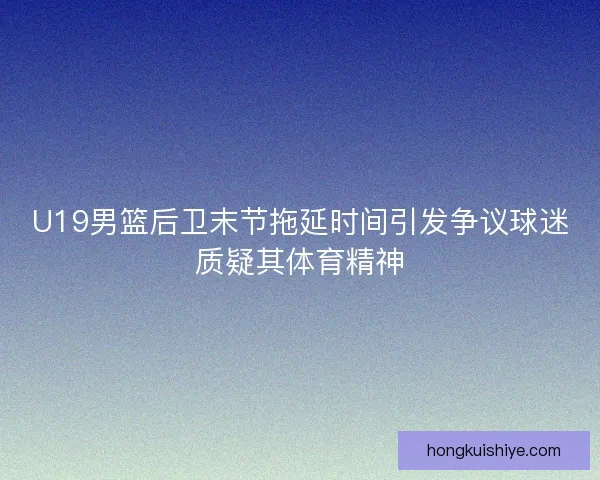 U19男篮后卫末节拖延时间引发争议球迷质疑其体育精神 U19男篮后卫末节拖延时间引发争议球迷质疑其体育精神