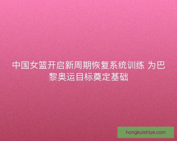 中国女篮开启新周期恢复系统训练 为巴黎奥运目标奠定基础