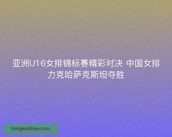 亚洲U16女排锦标赛精彩对决 中国女排力克哈萨克斯坦夺胜