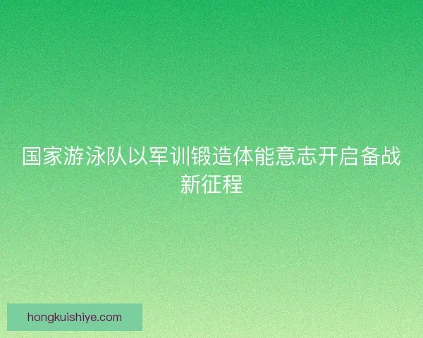 国家游泳队以军训锻造体能意志开启备战新征程