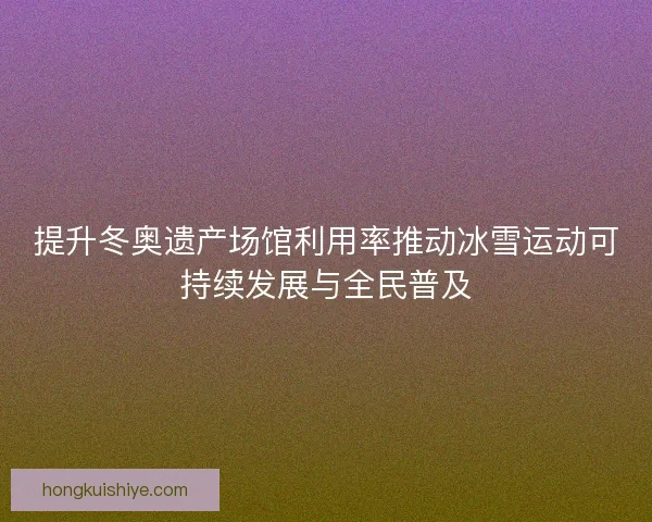 提升冬奥遗产场馆利用率推动冰雪运动可持续发展与全民普及