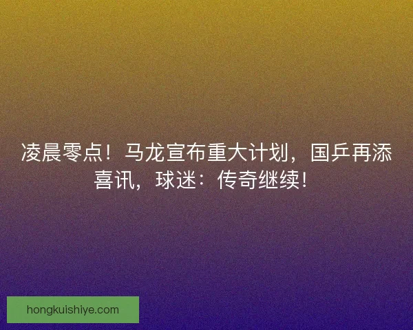 凌晨零点！马龙宣布重大计划，国乒再添喜讯，球迷：传奇继续！