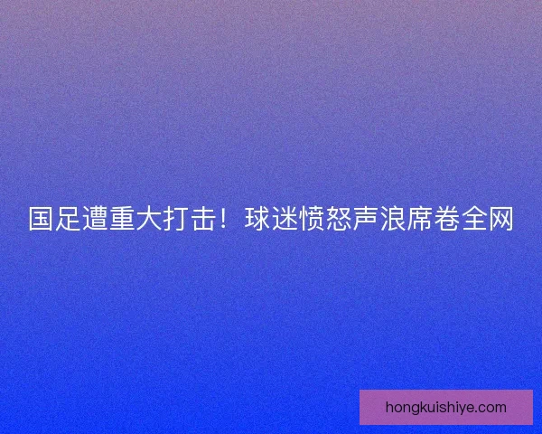 国足遭重大打击！球迷愤怒声浪席卷全网