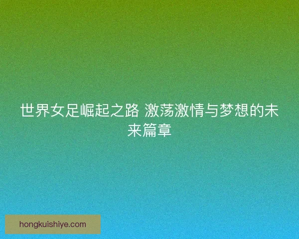 世界女足崛起之路 激荡激情与梦想的未来篇章