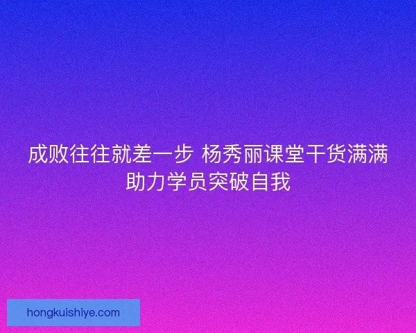 成败往往就差一步 杨秀丽课堂干货满满助力学员突破自我