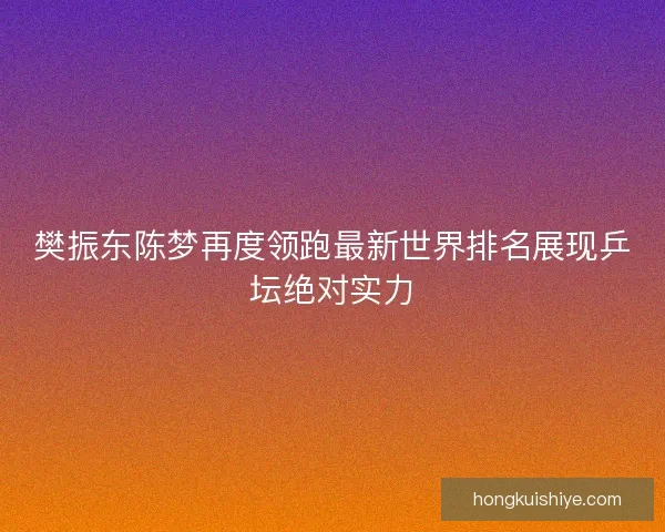 樊振东陈梦再度领跑最新世界排名展现乒坛绝对实力