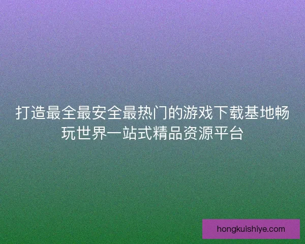 打造最全最安全最热门的游戏下载基地畅玩世界一站式精品资源平台 打造最全最安全最热门的游戏下载基地畅玩世界一站式精品资源平台