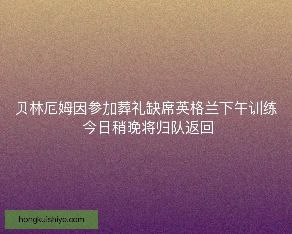 贝林厄姆因参加葬礼缺席英格兰下午训练 今日稍晚将归队返回 贝林厄姆因参加葬礼缺席英格兰下午训练 今日稍晚将归队返回