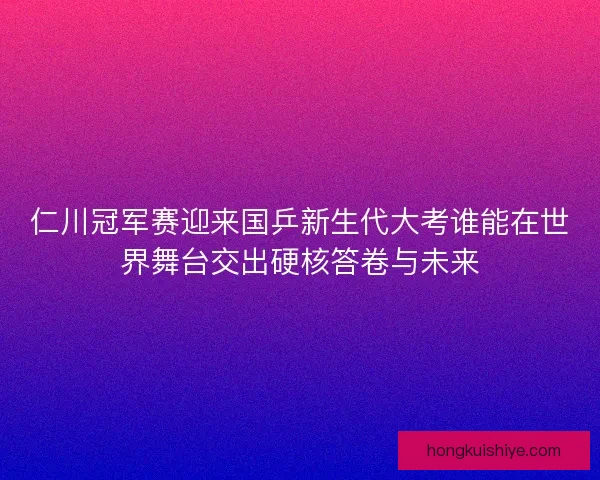 仁川冠军赛迎来国乒新生代大考谁能在世界舞台交出硬核答卷与未来 仁川冠军赛迎来国乒新生代大考谁能在世界舞台交出硬核答卷与未来