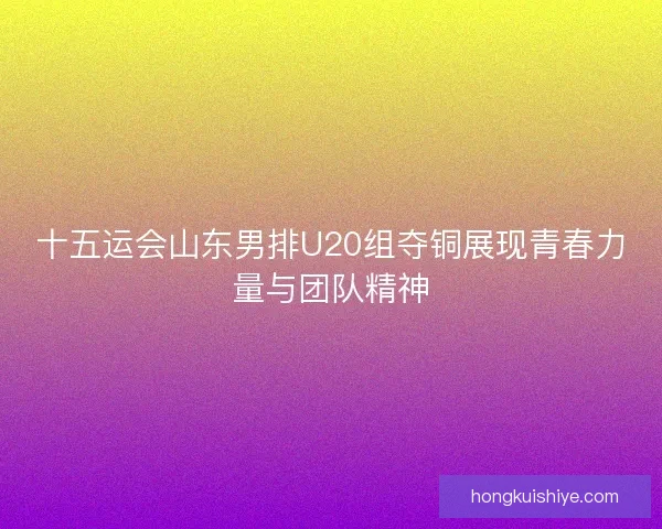 十五运会山东男排U20组夺铜展现青春力量与团队精神 十五运会山东男排U20组夺铜展现青春力量与团队精神